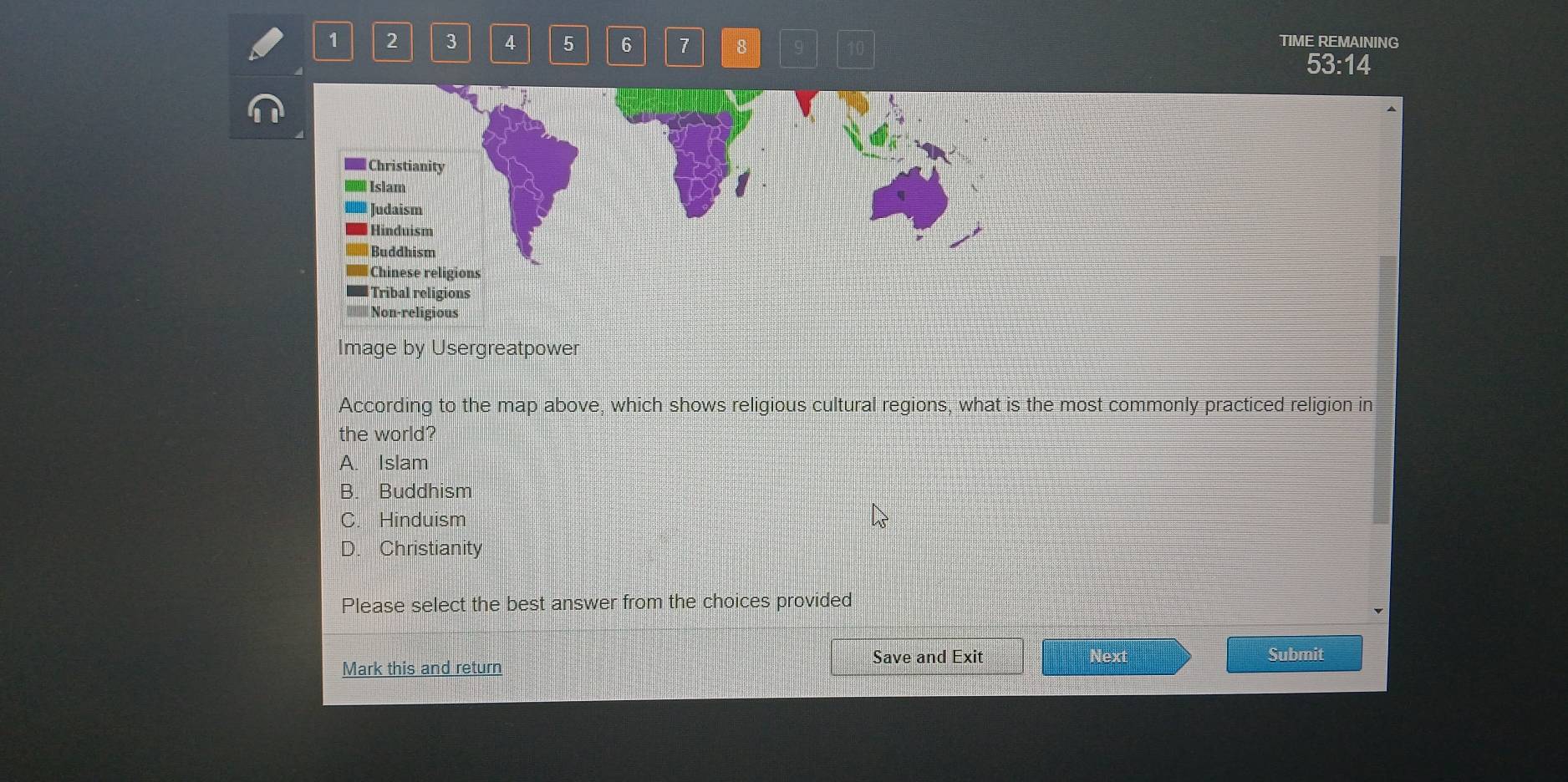 1 2 3 4 5 6 7 8 TIME REMAINING
53:14
Christianity
l Islam
Judaism
Hinduism
Buddhism
Chinese religions
Tribal religions
Non-religious
Image by Usergreatpower
According to the map above, which shows religious cultural regions, what is the most commonly practiced religion in
the world?
A. Islam
B. Buddhism
C. Hinduism
D. Christianity
Please select the best answer from the choices provided
Next
Mark this and return Save and Exit Submit