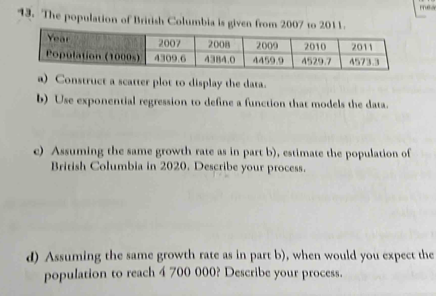 mea 
13. The population of British Columbia is given from 2007 to 2011. 
a) Construct a scatter plot to display the data. 
b) Use exponential regression to define a function that models the data. 
e) Assuming the same growth rate as in part b), estimate the population of 
British Columbia in 2020. Describe your process. 
d) Assuming the same growth rate as in part b), when would you expect the 
population to reach 4 700 000? Describe your process.