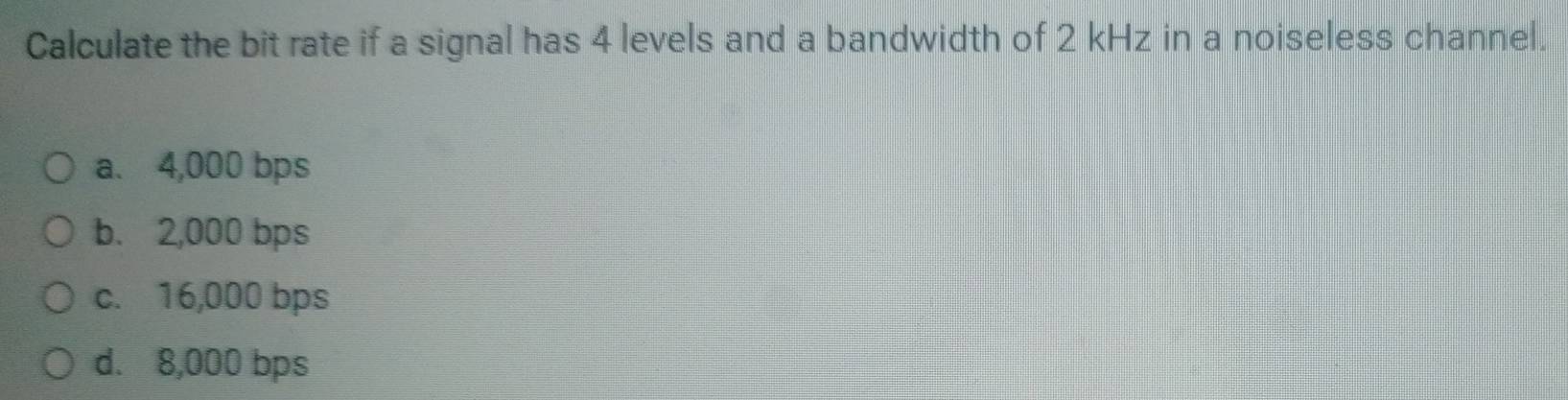 Calculate the bit rate if a signal has 4 levels and a bandwidth of 2 kHz in a noiseless channel.
a. 4,000 bps
b. 2,000 bps
c. 16,000 bps
d. 8,000 bps