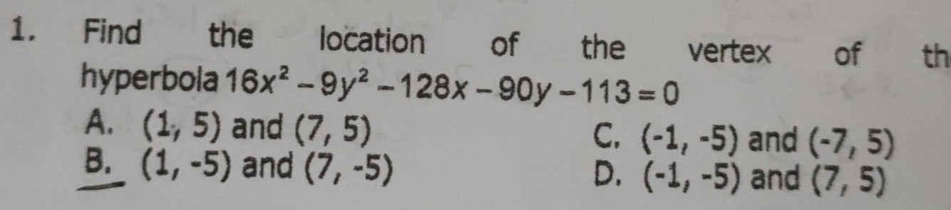 Find the location of the vertex of th
hyperbola 16x^2-9y^2-128x-90y-113=0
A. (1,5) and (7,5) (-1,-5) and (-7,5)
C.
B. (1,-5) and (7,-5)
D. (-1,-5) and (7,5)