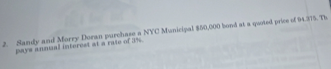 Sandy and Morry Doran purchase a NYC Municipal $50,000 bond at a quoted price of 94.375. Th 
pays annual interest at a rate of 3%.