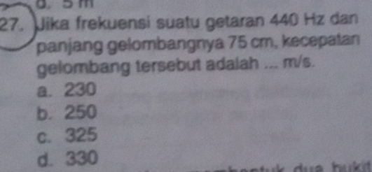 0 3m
27. Jika frekuensi suatu getaran 440 Hz dan
panjang gelombangnya 75 cm, kecepatan
gelombang tersebut adalah ... m/s.
a. 230
b. 250
c. 325
d. 330