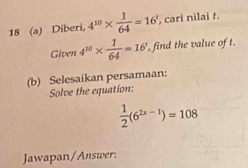 18 (a) Diberi, 4^(10)*  1/64 =16' , cari nilai t. 
Given 4^(10)*  1/64 =16^1 , find the value of t. 
(b) Selesaikan persamaan: 
Solve the equation:
 1/2 (6^(2x-1))=108
Jawapan/Answer: