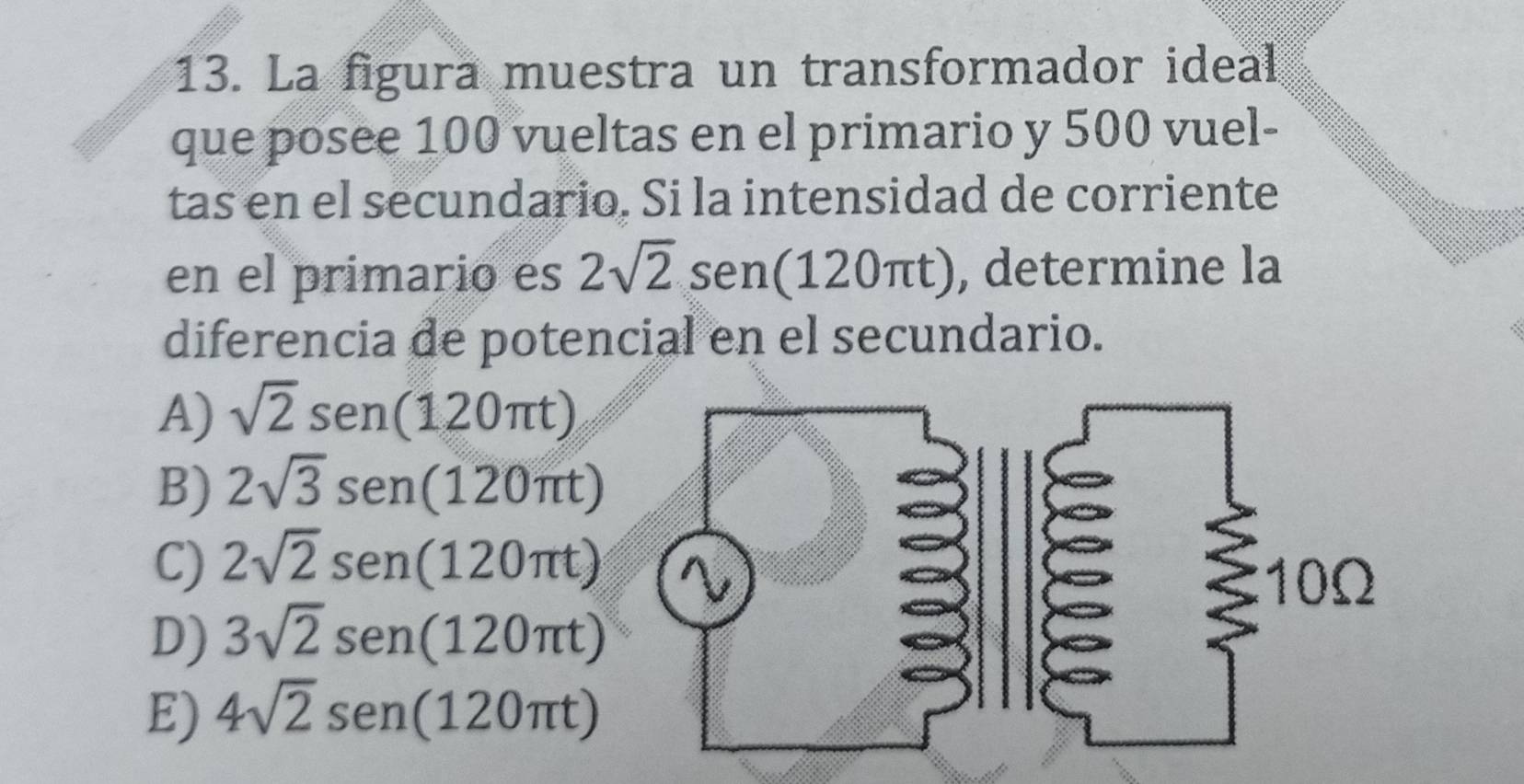 La figura muestra un transformador ideal
que posee 100 vueltas en el primario y 500 vuel-
tas en el secundario. Si la intensidad de corriente
en el primario es 2sqrt(2) sen(120πt), determine la
diferencia de potencial en el secundario.
A) sqrt(2) sen(120πt)
B) 2sqrt(3) sen(120πt)
C) 2sqrt(2) sen (120π t)
D) 3sqrt(2) sen (120π t)
E) 4sqrt(2) sen (120π t)