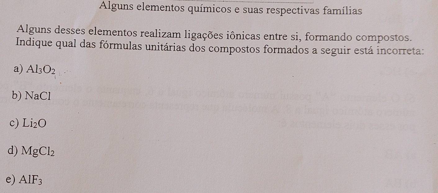 Alguns elementos químicos e suas respectivas famílias
Alguns desses elementos realizam ligações iônicas entre si, formando compostos.
Indique qual das fórmulas unitárias dos compostos formados a seguir está incorreta:
a) Al_3O_2
b) N 2C
c) Li_2O
d) MgCl_2
e) AlF_3