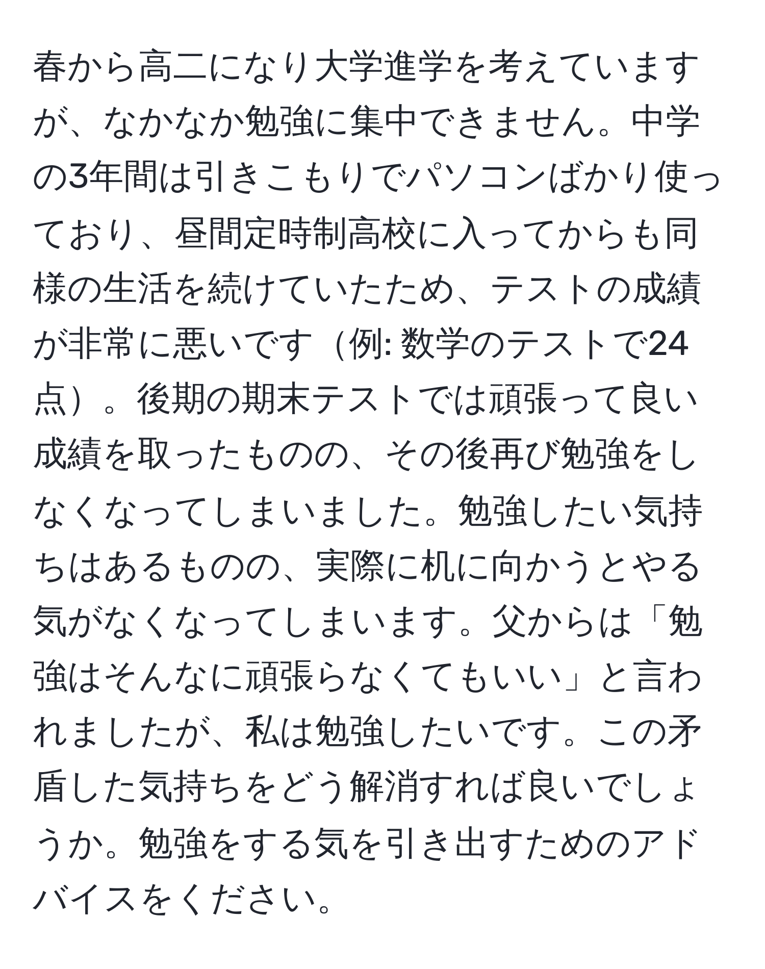 春から高二になり大学進学を考えていますが、なかなか勉強に集中できません。中学の3年間は引きこもりでパソコンばかり使っており、昼間定時制高校に入ってからも同様の生活を続けていたため、テストの成績が非常に悪いです例: 数学のテストで24点。後期の期末テストでは頑張って良い成績を取ったものの、その後再び勉強をしなくなってしまいました。勉強したい気持ちはあるものの、実際に机に向かうとやる気がなくなってしまいます。父からは「勉強はそんなに頑張らなくてもいい」と言われましたが、私は勉強したいです。この矛盾した気持ちをどう解消すれば良いでしょうか。勉強をする気を引き出すためのアドバイスをください。