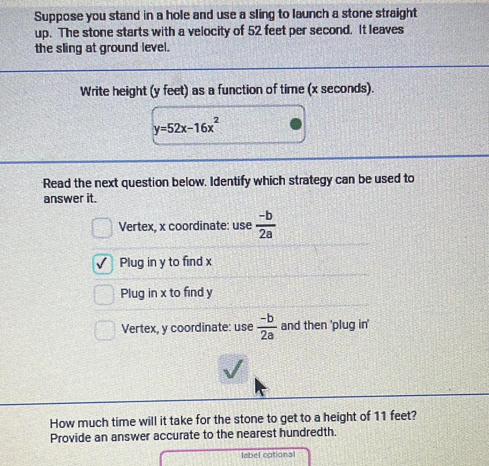 Suppose you stand in a hole and use a sling to launch a stone straight
up. The stone starts with a velocity of 52 feet per second. It leaves
the sling at ground level.
Write height (y feet) as a function of time (x seconds).
y=52x-16x^2
Read the next question below. Identify which strategy can be used to
answer it.
Vertex, x coordinate: use  (-b)/2a 
Plug in y to find x
Plug in x to find y
Vertex, y coordinate: use  (-b)/2a  and then 'plug in'
How much time will it take for the stone to get to a height of 11 feet?
Provide an answer accurate to the nearest hundredth.
label optional