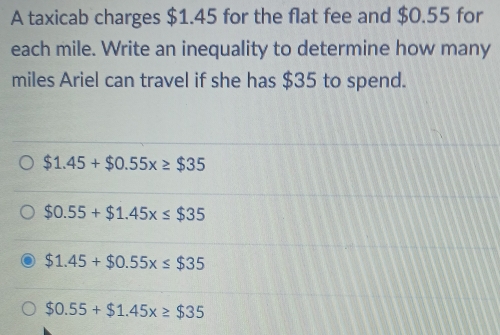 A taxicab charges $1.45 for the flat fee and $0.55 for
each mile. Write an inequality to determine how many
miles Ariel can travel if she has $35 to spend.
$1.45+$0.55x≥ $35
$0.55+$1.45x≤ $35
$1.45+$0.55x≤ $35
$0.55+$1.45x≥ $35