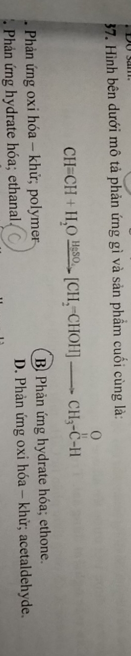 Hình bên dưới mô tả phản ứng gì và sản phẩm cuối cùng là:
CH=CH+H_2Oxrightarrow HgSO_4[CH_2=CHOH]xrightarrow OCH_3-CH
Phản ứng oxi hóa - khử; polymer B Phản ứng hydrate hóa; ethone.
Phản ứng hydrate hóa; ethanal. D. Phản ứng oxi hóa - khử; acetaldehyde.