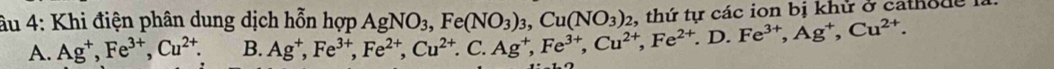 âu 4: Khi điện phân dung dịch hỗn hợp Ag^+, Fe^(3+), Fe^(2+), Cu^(2+).C. Ag^+, Fe^(3+), Cu^(2+),D. Fe^(3+), Ag^+, Cu^(2+). AgNO_3, Fe(NO_3)_3, Cu(NO_3)_2 thứ tự các ion bị khử ở catho n e là
A. Ag^+, Fe^(3+), Cu^(2+). B.