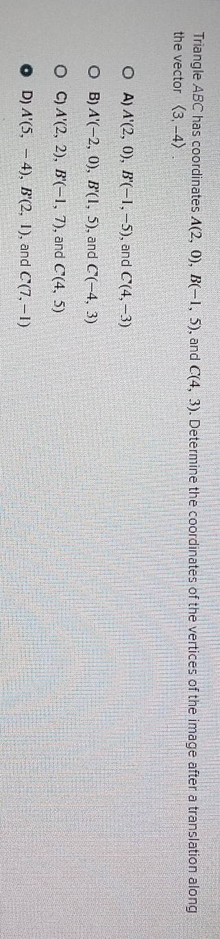 Triangle ABC has coordinates A(2,0), B(-1,5) , and C(4,3). Determine the coordinates of the vertices of the image after a translation along
the vector langle 3,-4rangle
A) A'(2,0), B'(-1,-5) , and C(4,-3)
B) A'(-2,0), B'(1,5) , and C(-4,3)
C) A'(2,2), B'(-1,7) , and C'(4,5)
D) A'(5,-4), B'(2,1) , and C(7,-1)