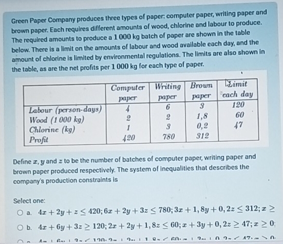 Green Paper Company produces three types of paper: computer paper, writing paper and
brown paper. Each requires different amounts of wood, chlorine and labour to produce.
The required amounts to produce a 1 000 kg batch of paper are shown in the table
below. There is a limit on the amounts of labour and wood available each day, and the
amount of chlorine is limited by environmental regulations. The limits are also shown in
the table, as are the net profits per 1 000 kg for each type of paper.
Define æ, y and z to be the number of batches of computer paper, writing paper and
brown paper produced respectively. The system of inequalities that describes the
company's production constraints is
Select one:
a. 4x+2y+z≤ 420; 6x+2y+3z≤ 780; 3x+1, 8y+0, 2z≤ 312; x≥
b. 4x+6y+3z≥ 120; 2x+2y+1, 8z≤ 60; x+3y+0, 2z≥ 47; x≥ 0;
A=16x+9=190.9= 19* ∠ 60.m+9...+9m∠ A7.m>0