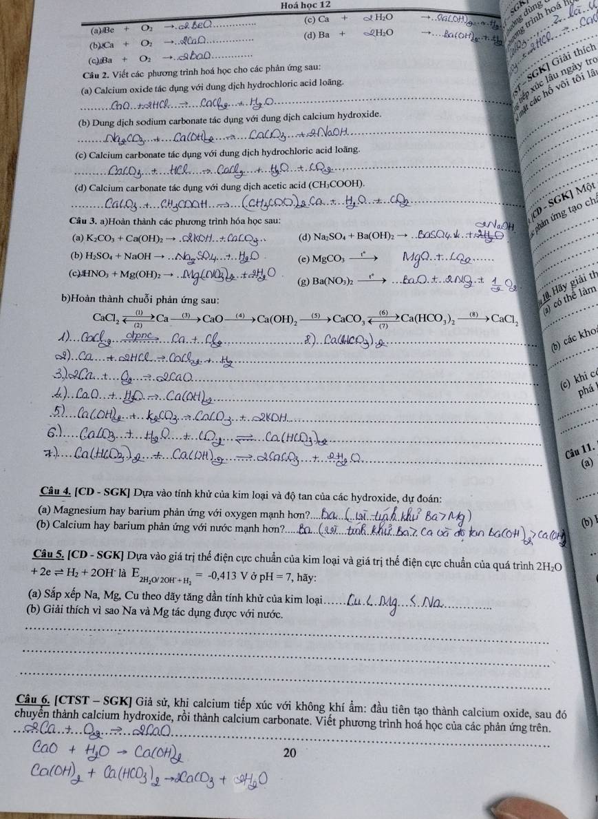 Hoá học 12 GKI
trình hoá
(a)Be+O_2to . (c) Ca 2H_2O to ...OaLOH
(b) (Ca+O_2to ... __(d) Ba _c2H_2O to ...fa(OH)_2.+.t ·s ·s +1 ng dùng 
(c) Ba+O_2
_
-SGK] Giải thíc
Câu 2. Viết các phương trình hoá học cho các phản ứng sau:
_
ấp xúc lâu ngày tro
(a) Calcium oxide tác dụng với dung dịch hydrochloric acid loãng.
_
_các hố vôi tôi lâ
(b) Dung dịch sōdium carbonate tác dụng với dung dịch calcium hydroxide.
(c) Calcium carbonate tác dụng với dung dịch hydrochloric acid loãng.
_
_
__
(d) Calcium carbonate tác dụng với dung dịch acetic acid (CH₃COOH).
_
_
_
D - SGK] Một
_phản ứng tạo ch
Câu 3. a)Hoàn thành các phương trình hóa học sau:
(a) K_2CO_3+Ca(OH)_2to _(d) Na_2SO_4+Ba(OH)_2 - _
(b) H_2SO_4+NaOHto _
(e) MgCO_3 _ 
_
_
_
_
(c) HNO_3+Mg(OH)_2to _(g) Ba(NO_3)_2 _
_
) có thể làm
b)Hoàn thành chuỗi phản ứng sau:
10. Hãy giải th
 (1)/()  Caxrightarrow (3)CaOxrightarrow (4)Ca(OH)_2
_
_L)_
(b) các kho
__
_
_
_(c) khi c
__
_
phá
_
_
_
_
_
_
_
Câu 11.
(a)
Câu 4. [CD - SGK] Dựa vào tính khử của kim loại và độ tan của các hydroxide, dự đoán:
_
(a) Magnesium hay barium phản ứng với oxygen mạnh hơn?_
(b) Calcium hay barium phản ứng với nước mạnh hơn?._
(b) l
Câu 5. [CD - SGK] Dựa vào giá trị thế điện cực chuẩn của kim loại và giá trị thế điện cực chuẩn của quá trình 2H_2O
+2eleftharpoons H_2+2O] laE_2H_2O/2OH+H_2=-0,413V Ở pH=7 , hãy:
(a) Sắp xếp Na, Mg, Cu theo dãy tăng dần tính khử của kim loại_
(b) Giải thích vì sao Na và Mg tác dụng được với nước.
_
_
_
Câu 6. [CTST - SGK] Giả sử, khi calcium tiếp xúc với không khí ẩm: đầu tiên tạo thành calcium oxide, sau đó
_
chuyển thành calcium hydroxide, rồi thành calcium carbonate. Viết phương trình hoá học của các phản ứng trên.
20