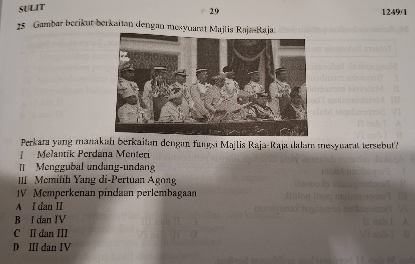 SULIT
29 1249/1
25 Gambar berikut berkaitan dengan mesyuarat Majlis Raja-Raja.
Perkara yang manakah berkaitan dengan fungsi Majlis Raja-Raja dalam mesyuarat tersebut?
I Melantik Perdana Menteri
II Menggubal undang-undang
III Memilih Yang di-Pertuan Agong
IV Memperkenan pindaan perlembagaan
A I dan II
B I dan IV
C II dan III
D III dan IV