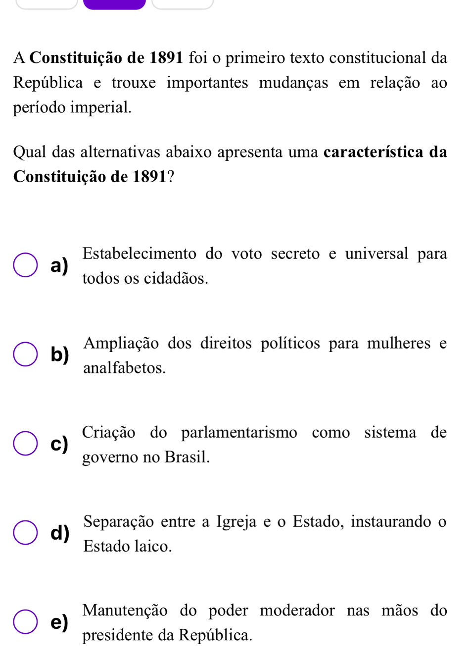 A Constituição de 1891 foi o primeiro texto constitucional da
República e trouxe importantes mudanças em relação ao
período imperial.
Qual das alternativas abaixo apresenta uma característica da
Constituição de 1891?
Estabelecimento do voto secreto e universal para
a) todos os cidadãos.
b) Ampliação dos direitos políticos para mulheres e
analfabetos.
c) Criação do parlamentarismo como sistema de
governo no Brasil.
d) Separação entre a Igreja e o Estado, instaurando o
Estado laico.
Manutenção do poder moderador nas mãos do
e)
presidente da República.