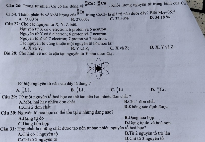 Trong tự nhiên Cu có hai đồng vị: _(29)^(63)Cu; _(29)^(65)Cu. Khối lượng nguyên tử trung bình của Cu
63,54. Thành phần % về khối lượng của _(29)^(63)Cu trong CuCl_2 là giá trị nào dưới đây? Biết M_Cl=35,5.
A. 73,00 % B. 27,00% C. 32,33% D. 34,18 %
Câu 27: Cho các nguyên tử X, Y, Z biết:
Nguyên tử X có 6 electron; 6 proton và 6 neutron.
Nguyên tử Y có 6 electron; 6 proton và 7 neutron.
Nguyên tử Z có 7 electron; 7 proton và 7 neutron.
Các nguyên tử cùng thuộc một nguyên tố hóa học là:
A. X và Y; B. Y và Z; C. X và Z; D. X, Y và Z.
Bài 28: Cho hình vẽ mô tả cậu tạo nguyên tử Y như dưới đây.
Kí hiệu nguyên tử nào sau đây là đúng ?
A. _3^7Li. _3^6Li. C. _4^7Li D. _3^(10)Li. 
B.
Câu 29: Từ một nguyên tố hoá học có thể tạo nên bao nhiêu đơn chất ?
A.Một, hai hay nhiều đơn chất B.Chỉ 1 đơn chất
C.Chỉ 2 đơn chất D.Không xác định được
Câu 30: Nguyên tố hoá học có thể tồn tại ở những dạng nào?
A.Dạng tự do B.Dạng hoá hợp
C.Dạng hỗn hợp D.Dạng tự do và hoá hợp
Câu 31: Hợp chất là những chất được tạo nên từ bao nhiêu nguyên tố hoá học?
A.Chỉ có 1 nguyên tố B.Từ 2 nguyên tố trở lên
C.Chỉ từ 2 nguyên tố D.Chỉ từ 3 nguyên tố