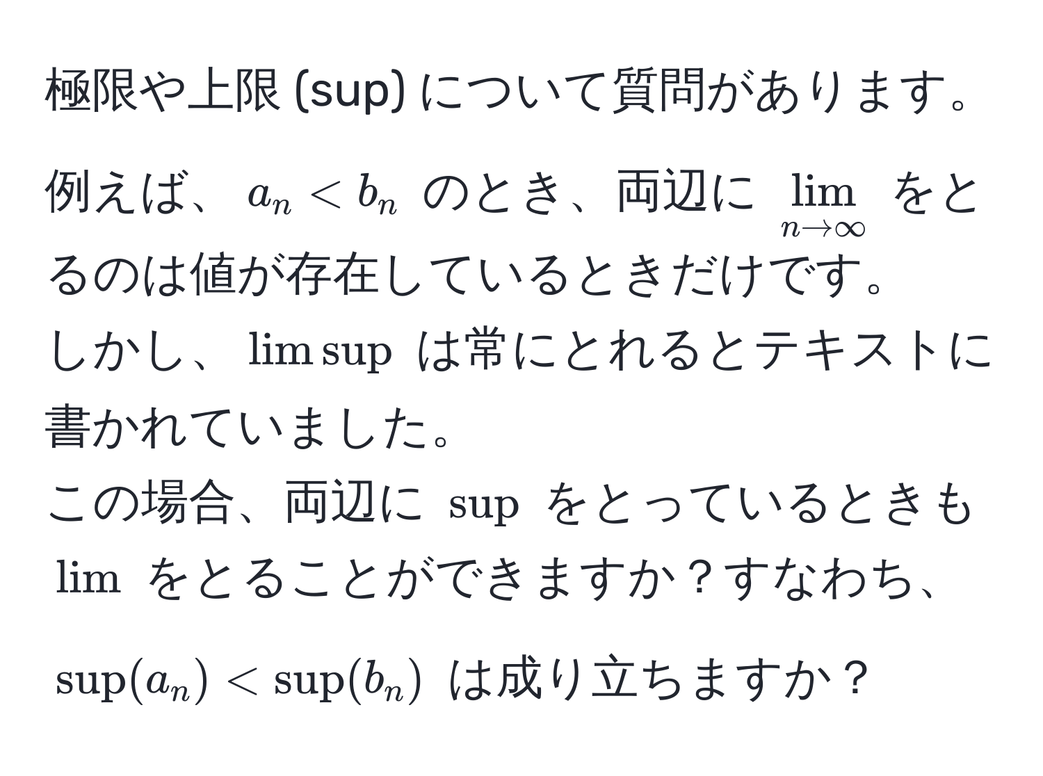 極限や上限 (sup) について質問があります。  
例えば、$a_n < b_n$ のとき、両辺に $lim_n to ∈fty$ をとるのは値が存在しているときだけです。  
しかし、$limsup$ は常にとれるとテキストに書かれていました。  
この場合、両辺に $sup$ をとっているときも $lim$ をとることができますか？すなわち、$sup(a_n) < sup(b_n)$ は成り立ちますか？