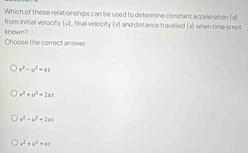 Which of these relationships can be used to determine constant acceleration (a)
from initial velocity (u), final velocity (v) and distance travelled (s) when time is not
known?
Choose the correct answer.
v^2-u^2=as
v^2+u^2=2as
v^2-u^2=2as
v^2+u^2=as