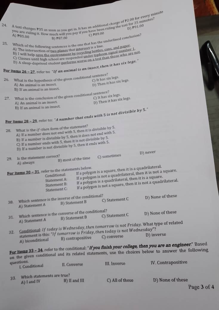 A taxi charges P35 as soon as vou get in. It has an additional charge of P2.00 for every minute
you are riding it. How much will you pay if you have been riding the taxi for 25 minutes?
A) P85.00
C) P89.00 D) P91.00
B) P87.00
25. Which of the following sentences is the one that has the underlined conclusion?
A) The intersection of two planes that intersect is a line
B) I will help save the environment by recycling bottles, cans, and paper
C) Classes until high school are suspended under typhoon signal number 1
D) A sleep-deprived student performs worse on a test than those who are not
For iems 26 - 27, refer to: "If an animal is an insect,then it has six legs."
26. What is the hypothesis of the given conditional sentence?
C) It has six legs.
A) An animal is an insect.
D) Then it has six legs.
B) If an animal is an insect.
27. What is the conclusion of the given conditional sentence?
C) It has six legs.
A) An animal is an insect.
D) Then it has six legs.
E) If an animal is an insect
For noms 28 - 29, refer to: "A number that ends with 5 is not divisible by 5."
28. What is the if-then form of the statement?
A) If a number does not end with 5, then it is divisible by 5.
E) If a number is divisible by 5, then it does not end with 5.
C) If a number ends with 5, then it is not divisible by 5.
D ) If a number is not divisible by 5, then it ends with 5.
A) always B) most of the time C) sometimes D) never
29. Is the statement correct?
For hems 30 - 31, refer to the statements below.
Conditional: If a polygon is a square, then it is a quadrilateral.
Statement A: If a polygon is not a quadrilateral, then it is not a square.
Statement B: If a polygon is a quadrilateral, then it is a square.
Statement C: If a polygon is not a square, then it is not a quadrilateral.
30. Which sentence is the inverse of the conditional?
A) Statement A B) Statement B C) Statement C D) None of these
31. Which sentence is the converse of the conditional?
A) Statement A B) Statement B C) Statement C D) None of these
32. Conditional: If today is Wednesday, then tomorrow is not Friday. What type of related
statement is this: “If tomorrow is Friday, then today is not Wednesday”?
A) biconditional B) contrapositive C) converse D) inverse
For items 33 - 34, refer to the conditional: “ If you finish your college, then you are an engineer.” Based
on the given conditional and its related statements, use the choices below to answer the following
questions.
I. Conditional II. Converse III. Inverse IV. Contrapositive
33. Which statements are true?
A) I and IV B) Ⅱ and I C) All of these D) None of these
Page 3 of 4