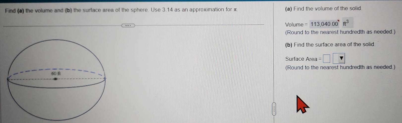 Find (a) the volume and (b) the surface area of the sphere. Use 3.14 as an approximation for (a) Find the volume of the solid. 
Volume =113,040.00^7ft^3
(Round to the nearest hundredth as needed.) 
(b) Find the surface area of the solid. 
Surface Area =□  v
(Round to the nearest hundredth as needed.)