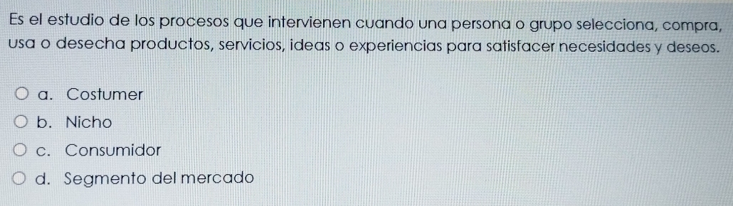 Es el estudio de los procesos que intervienen cuando una persona o grupo selecciona, compra,
usa o desecha productos, servicios, ideas o experiencias para satisfacer necesidades y deseos.
a. Costumer
b. Nicho
c. Consumidor
d. Segmento del mercado