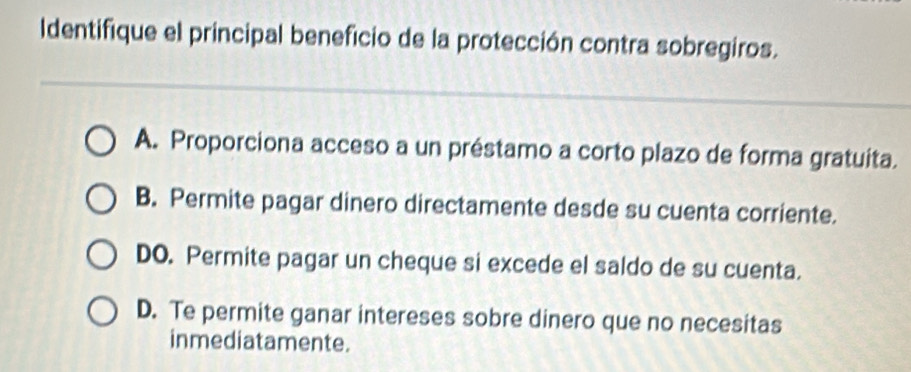 Identifique el principal beneficio de la protección contra sobregiros.
A. Proporciona acceso a un préstamo a corto plazo de forma gratuita.
B. Permite pagar dinero directamente desde su cuenta corriente.
DO. Permite pagar un cheque si excede el saldo de su cuenta.
D. Te permite ganar intereses sobre dinero que no necesitas
inmediatamente.