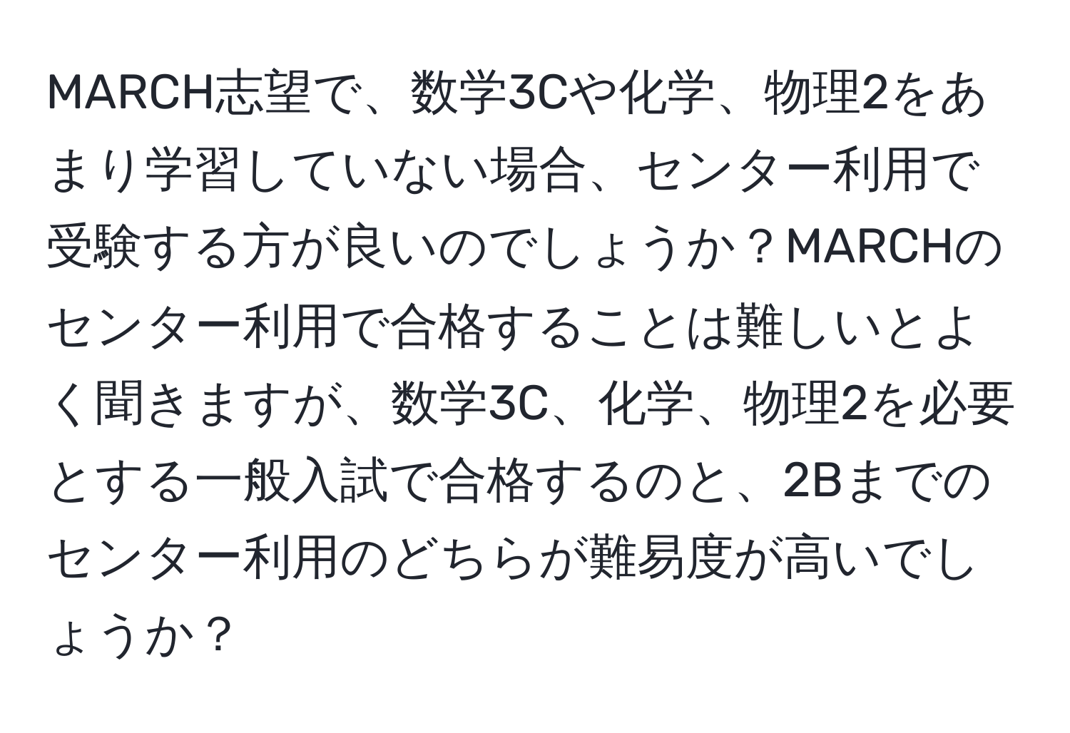 MARCH志望で、数学3Cや化学、物理2をあまり学習していない場合、センター利用で受験する方が良いのでしょうか？MARCHのセンター利用で合格することは難しいとよく聞きますが、数学3C、化学、物理2を必要とする一般入試で合格するのと、2Bまでのセンター利用のどちらが難易度が高いでしょうか？