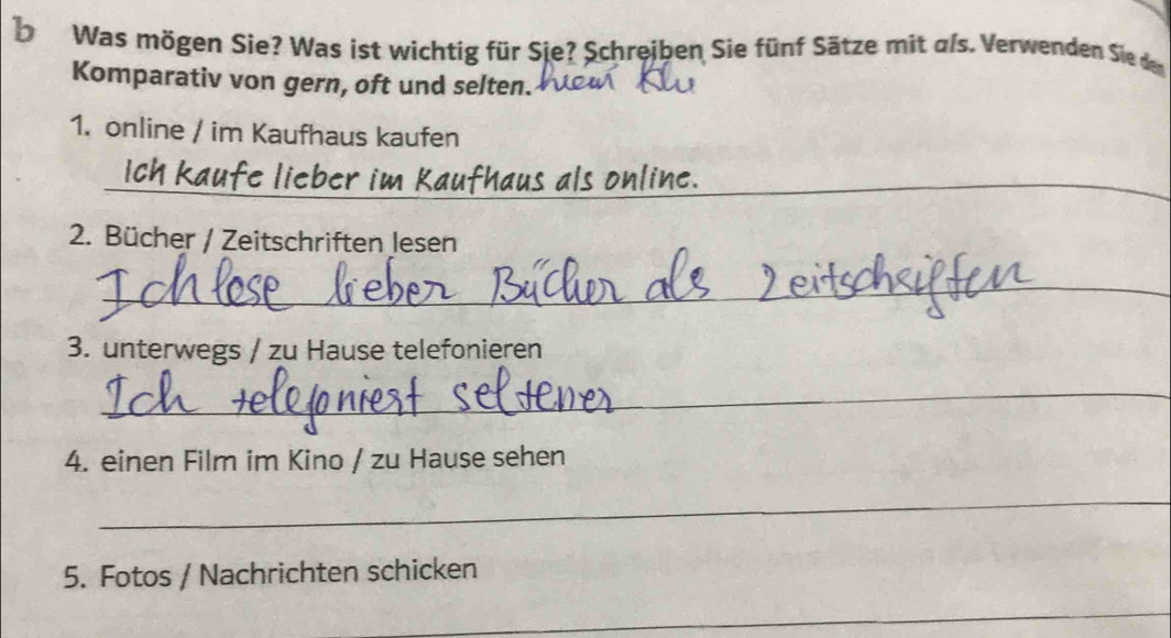 Was mögen Sie? Was ist wichtig für Sie? Schreiben Sie fünf Sätze mit als. Verwenden Sie der 
Komparativ von gern, oft und selten. 
1. online / im Kaufhaus kaufen 
_ 
2. Bücher / Zeitschriften lesen 
_ 
3. unterwegs / zu Hause telefonieren 
_ 
4. einen Film im Kino / zu Hause sehen 
_ 
5. Fotos / Nachrichten schicken 
_