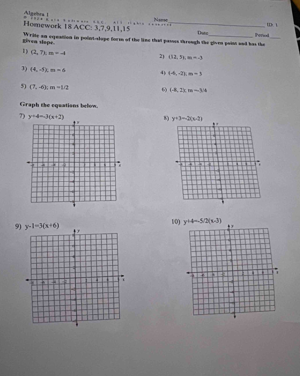 Algebra 1 。
Name
v are L L C . `  
Homework 18 ACC: 3,7,9,11,15_
[D: 
Date Period
Write an equation in point-slope form of the line that passes through the given point and has the_
given slope.
1) (2,7);m=-4
2) (12,5);m=-3
3) (4,-5);m=6
4) (-6,-2);m=3
5) (7,-6);m=1/2 6) (-8,2);m=-3/4
Graph the equations below.
7) y+4=-3(x+2)
8) y+3=-2(x-2)
10)
9)