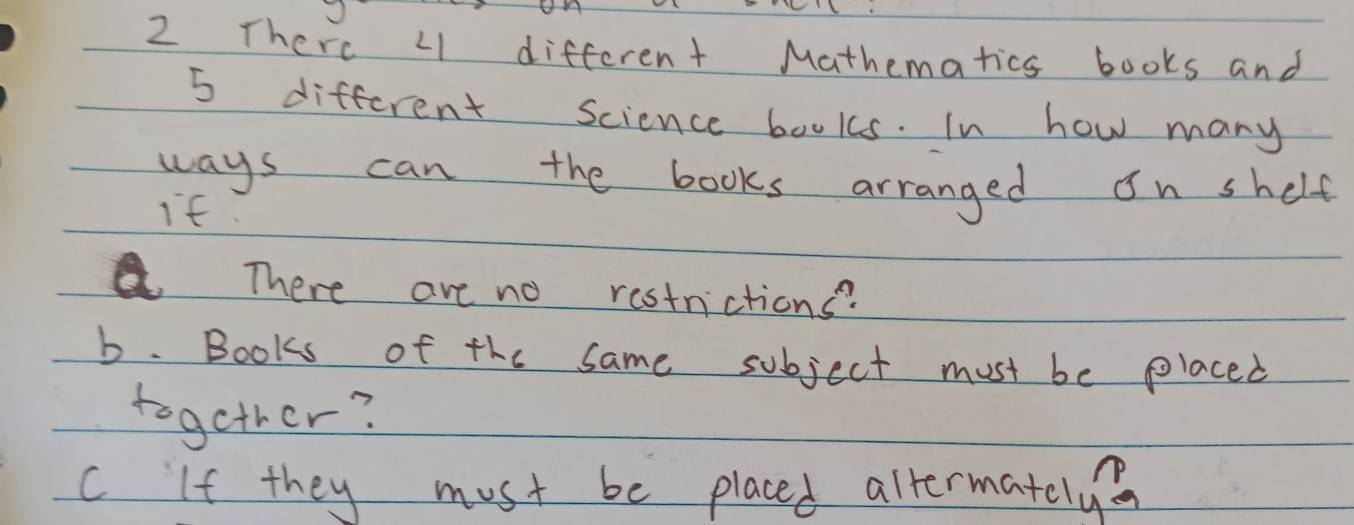 √ 
2 There L1 different Mathematics books and
5 different Science books. In how many 
ways can the books arranged on shelf 
if 
There are no restnictions? 
b. Books of the same subject must be placed 
together? 
C If they must be placed allermately