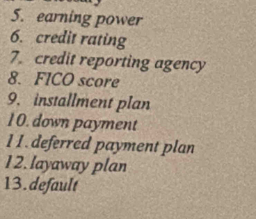 earning power 
6. credit rating 
7. credit reporting agency 
8. FICO score 
9. installment plan 
10. down payment 
1 1. deferred payment plan 
12.layaway plan 
13.default