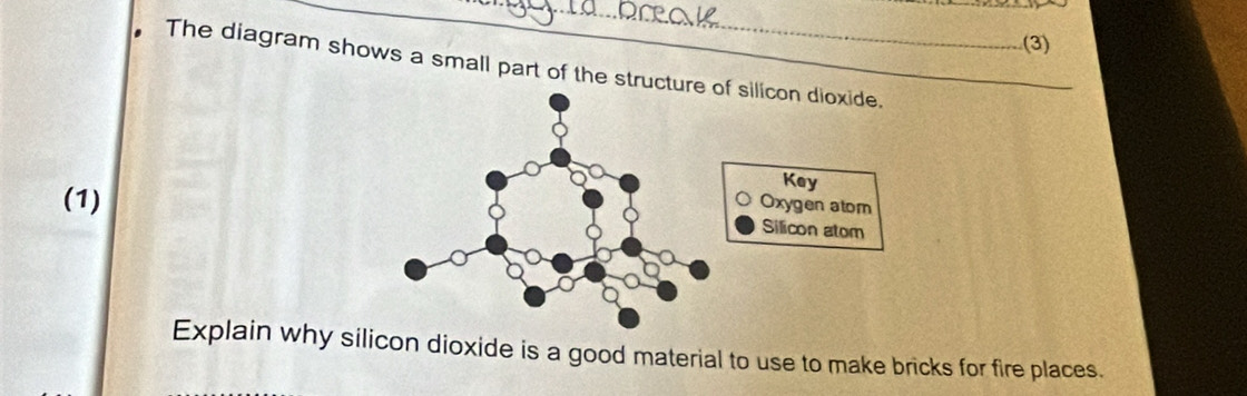 (3) 
The diagram shows a small part of the structu 
(1) 
Explain why silicon dioxide is a good material to use to make bricks for fire places.