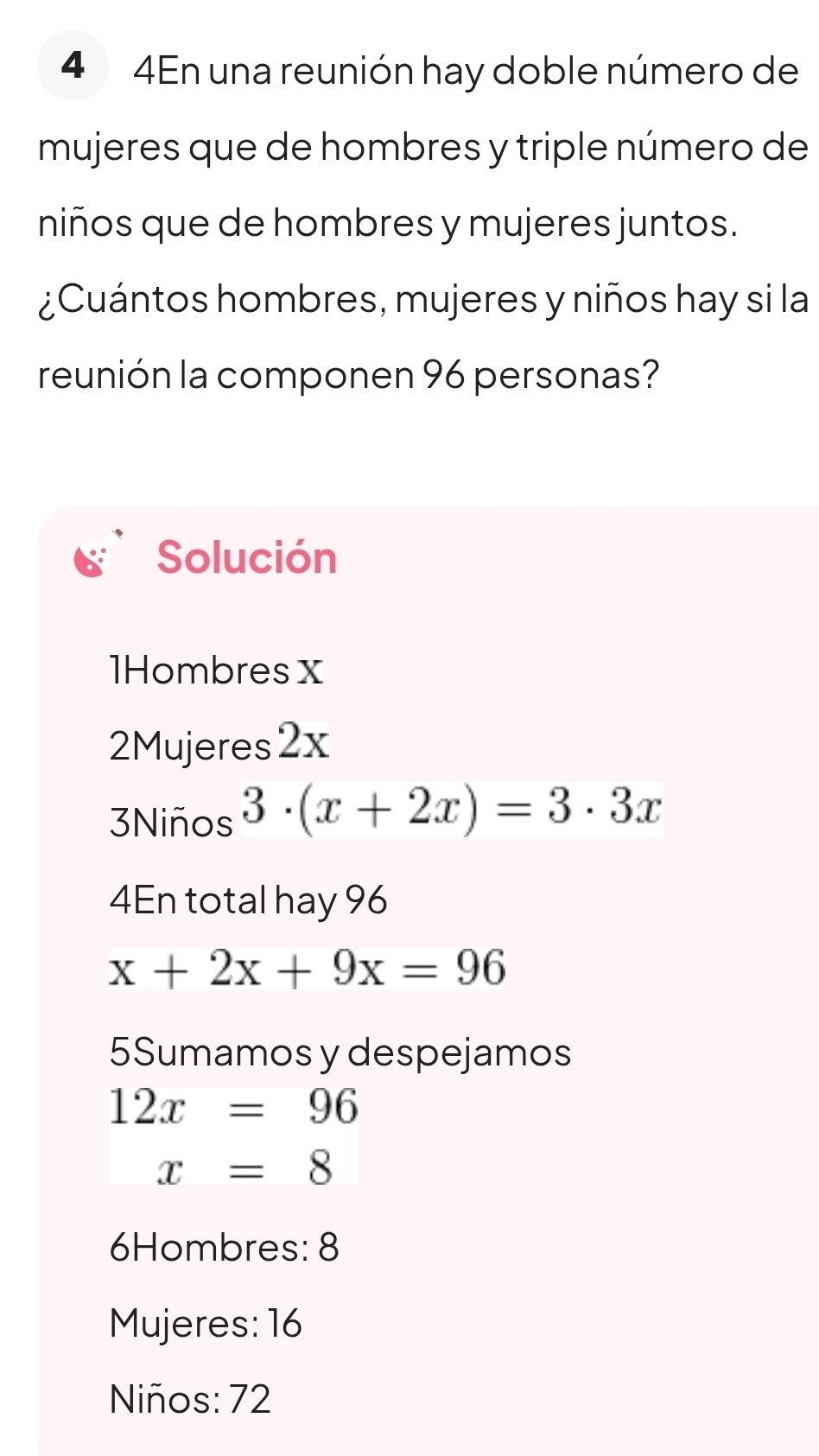 4 4En una reunión hay doble número de 
mujeres que de hombres y triple número de 
niños que de hombres y mujeres juntos. 
¿Cuántos hombres, mujeres y niños hay si la 
reunión la componen 96 personas? 
Solución 
1Hombres x
2Mujeres2x 
3Niños 3· (x+2x)=3· 3x
4En total hay 96
x+2x+9x=96
5Sumamos y despejamos
12x=96
x=8
6Hombres: 8
Mujeres: 16
Niños: 72