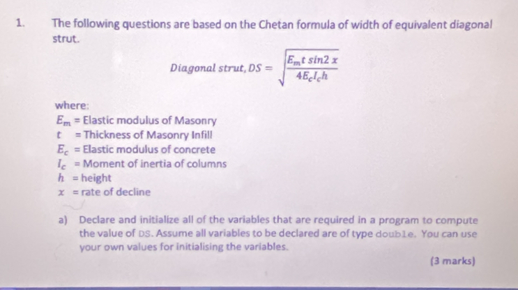 The following questions are based on the Chetan formula of width of equivalent diagonal 
strut. 
Diagonal strut, DS=sqrt(frac E_m)tsin 2x4E_cI_ch
where:
E_m= Elastic modulus of Masonry
t= Thickness of Masonry Infill
E_c= Elastic modulus of concrete
I_c= Moment of inertia of columns
h= height
x= rate of decline 
a) Declare and initialize all of the variables that are required in a program to compute 
the value of DS. Assume all variables to be declared are of type doub1e. You can use 
your own values for initialising the variables. 
(3 marks)