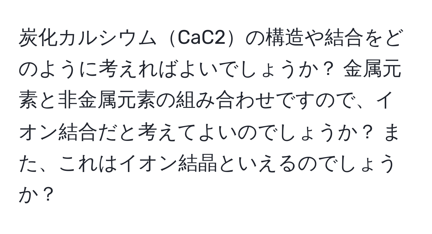 炭化カルシウムCaC2の構造や結合をどのように考えればよいでしょうか？ 金属元素と非金属元素の組み合わせですので、イオン結合だと考えてよいのでしょうか？ また、これはイオン結晶といえるのでしょうか？