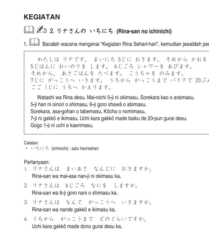 KEGIATAN 
2. リナさんの いちにち (Rina-san no ichinichi) 
1. Bacalah wacana mengenai “Kegiatan Rina Sehari-hari”, kemudian jawablah per 
わたしは リナです。 まいにち 5じに おきます。 それから かおを 
5じはんに おいのリを します。 6じごろ シャワーを あびます。 
それから、 あさごはんを たべます。 こうちゃを のみます。 
7じに がっこうへ いきます。 うちから がっこうまで バイクで 20ぶパ 
ごご |じに うちへ かえります。 
Watashi wa Rina desu. Mai-nichi 5-ji ni okimasu. Sorekara kao o araimasu. 
5-ji han ni oinori o shimasu. 6-ji goro shawâ o abimasu. 
Sorekara, asa-gohan o tabemasu. Kôcha o nomimasu. 
7-ji ni gakkô e ikimasu. Uchi kara gakkô made baiku de 20 -pun gurai desu. 
Gogo 1-ji ni uchi e kaerimasu. 
Catatan 
ち (ichinichi) : satu hari/sehari 
Pertanyaan: 
1. リナさんは・まいあさ・なんじに おきますか。 
Rina-san wa mai-asa nan-ji ni okimasu ka. 
2. リナさ しますか。 
Rina-san wa 6-ji goro nani o shimasu ka. 
3. リナさんは いきますか。 
Rina-san wa nande gakkô e ikimasu ka. 
4. 
Uchi kara gakkô made dono gurai desu ka.