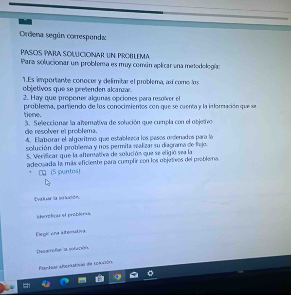 Ordena según corresponda:
PASOS PARA SOLUCIONAR UN PROBLEMA
Para solucionar un problema es muy común aplicar una metodología:
1.Es importante conocer y delimitar el problema, así como los
objetivos que se pretenden alcanzar.
2. Hay que proponer algunas opciones para resolver el
problema, partiendo de los conocimientos con que se cuenta y la información que se
tiene.
3. Seleccionar la alternativa de solución que cumpla con el objetivo
de resolver el problema.
4、 Elaborar el algoritmo que establezca los pasos ordenados para la
solución del problema y nos permita realizar su diagrama de flujo.
5. Verificar que la alternativa de solución que se eligió sea la
adecuada la más eficiente para cumplir con los objetivos del problema.
€ロ (5 puntos)
Evaluar la solución.
Identificar el problema.
Elegir una alternativa.
Desarrollar la solución.
Plantear alternativas de solución.