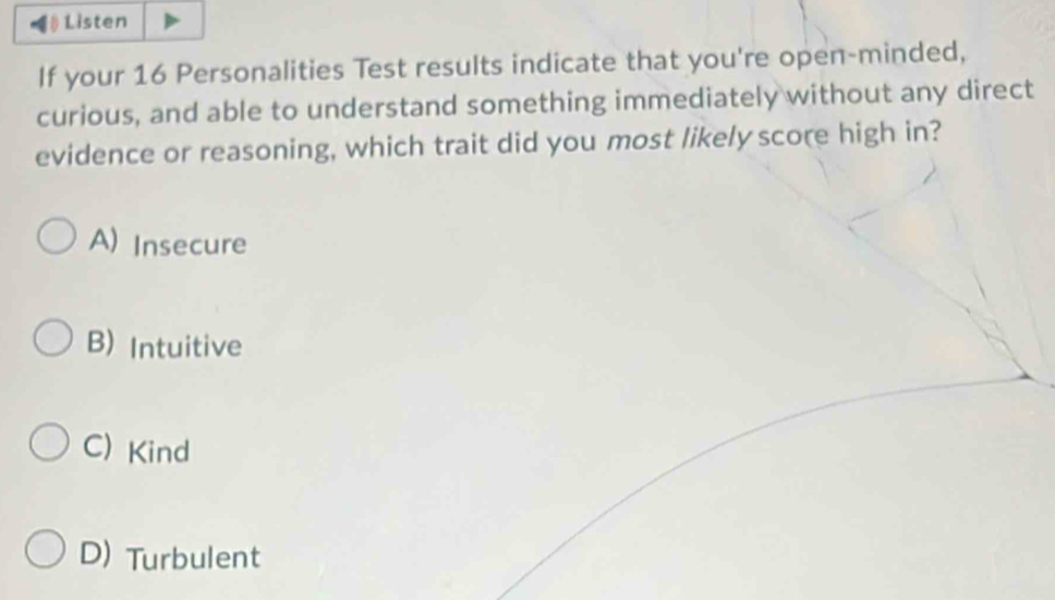 Listen
If your 16 Personalities Test results indicate that you're open-minded,
curious, and able to understand something immediately without any direct
evidence or reasoning, which trait did you most likely score high in?
A) Insecure
B) Intuitive
C) Kind
D) Turbulent