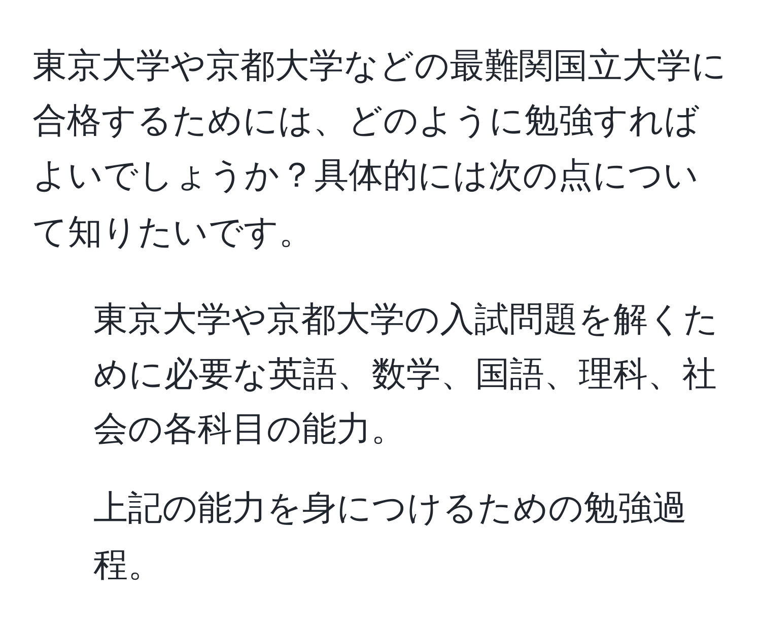 東京大学や京都大学などの最難関国立大学に合格するためには、どのように勉強すればよいでしょうか？具体的には次の点について知りたいです。  
1. 東京大学や京都大学の入試問題を解くために必要な英語、数学、国語、理科、社会の各科目の能力。  
2. 上記の能力を身につけるための勉強過程。