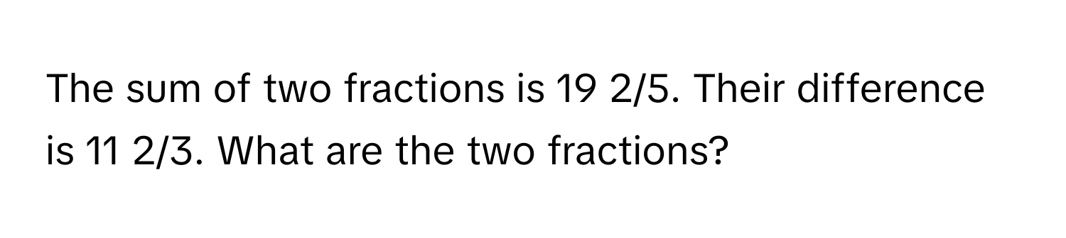 The sum of two fractions is 19 2/5. Their difference is 11 2/3. What are the two fractions?