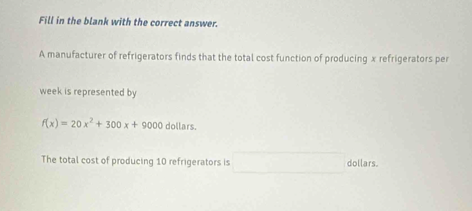 Fill in the blank with the correct answer. 
A manufacturer of refrigerators finds that the total cost function of producing x refrigerators per 
week is represented by
f(x)=20x^2+300x+9000 dollars. 
The total cost of producing 10 refrigerators is □ dollars.