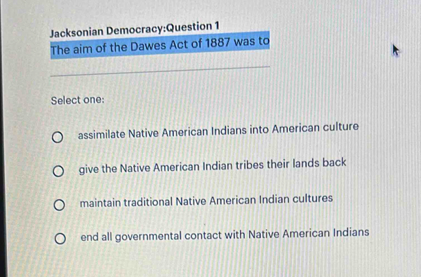 Jacksonian Democracy:Question 1
The aim of the Dawes Act of 1887 was to
Select one:
assimilate Native American Indians into American culture
give the Native American Indian tribes their lands back
maintain traditional Native American Indian cultures
end all governmental contact with Native American Indians