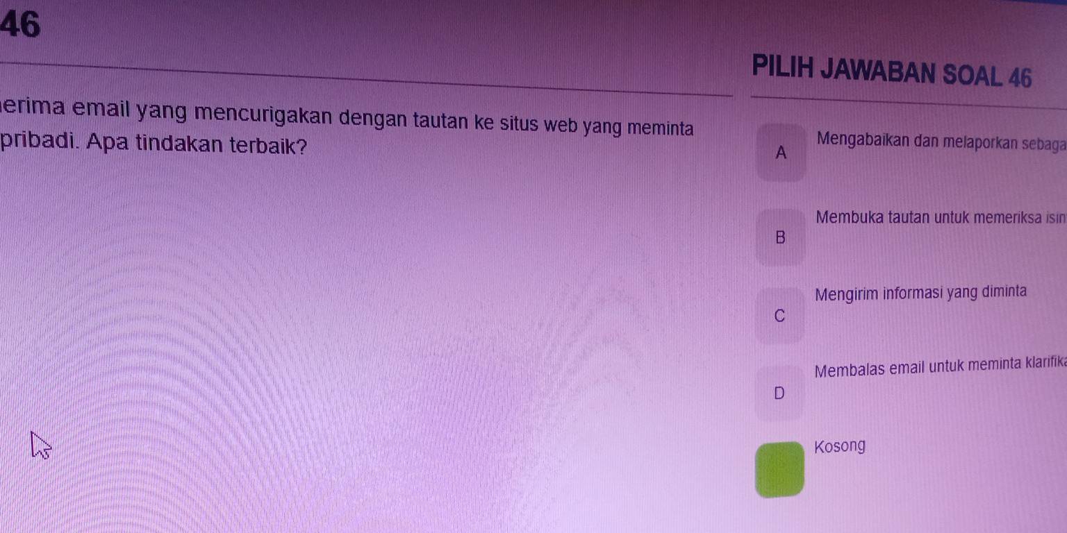 PILIH JAWABAN SOAL 46
erima email yang mencurigakan dengan tautan ke situs web yang meminta 
pribadi. Apa tindakan terbaik?
A
Mengabaikan dan melaporkan sebaga
Membuka tautan untuk memeriksa isin
B
Mengirim informasi yang diminta
C
Membalas email untuk meminta klarifik
D
Kosong