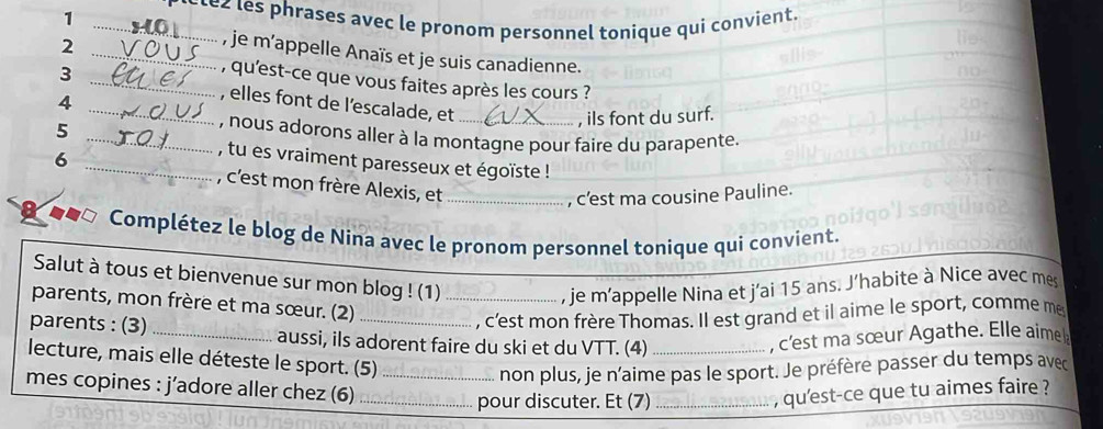 1 _ite les phrases avec le pronom personnel tonique qui convient. 
2 
_, je m'appelle Anaïs et je suis canadienne. 
, qu'est-ce que vous faites après les cours ? 
3 _, elles font de l’escalade, et_ 
_4 
, ils font du surf. 
_5 
, nous adorons aller à la montagne pour faire du parapente. 
, tu es vraiment paresseux et égoïste ! 
6 _, c'est mon frère Alexis, et_ 
, c’est ma cousine Pauline. 
Complétez le blog de Nina avec le pronom personnel tonique qui convient. 
Salut à tous et bienvenue sur mon blog ! (1) 
parents, mon frère et ma sœur. (2)_ 
, je m'appelle Nina et j'ai 15 ans. J'habite à Nice avec mes 
, c'est mon frère Thomas. Il est grand et il aime le sport, comme me 
parents : (3) _aussi, ils adorent faire du ski et du VTT. (4) _, c'est ma sœur Agathe. Elle aime 
lecture, mais elle déteste le sport. (5)_ 
non plus, je n’aime pas le sport. Je préfère passer du temps avec 
mes copines : j’adore aller chez (6) __, qu'est-ce que tu aimes faire ? 
pour discuter. Et (7)