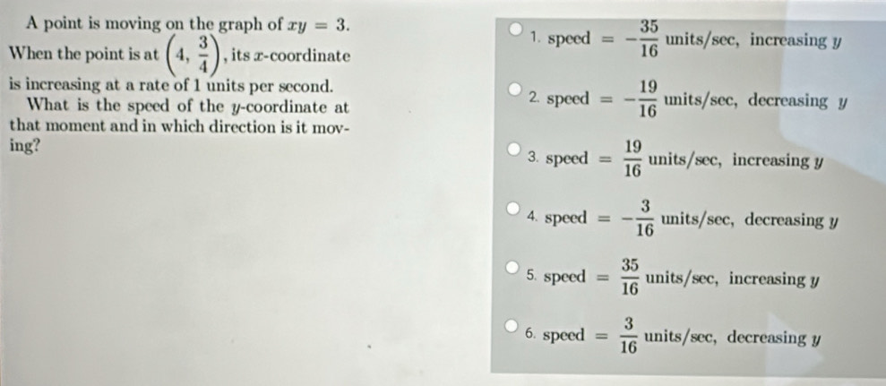 A point is moving on the graph of xy=3. , increasing y
1. speed =- 35/16 units/sec
When the point is at (4, 3/4 ) , its x-coordinate
is increasing at a rate of 1 units per second. 2. speed =- 19/16 units/sec ,decreasing y
What is the speed of the y-coordinate at
that moment and in which direction is it mov-
ing? 3. speed = 19/16  units/sec, increasing y
4. speed =- 3/16  units/sec, decreasing y
5. speed = 35/16  units/sec, increasing y
6. speed = 3/16  upsilon units /sec ,decreasing y