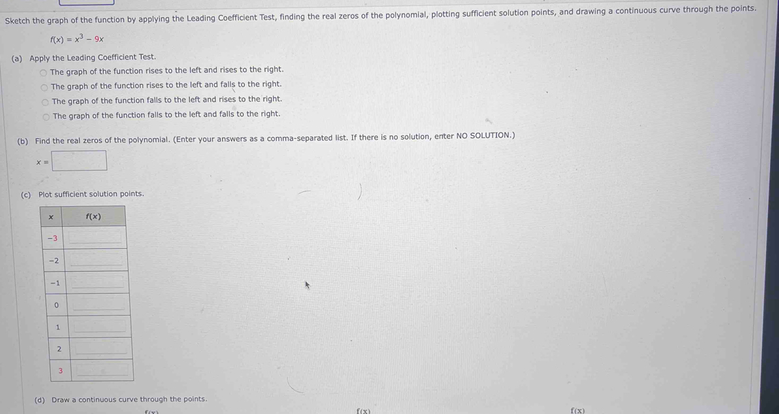 Sketch the graph of the function by applying the Leading Coefficient Test, finding the real zeros of the polynomial, plotting sufficient solution points, and drawing a continuous curve through the points.
f(x)=x^3-9x
(a) Apply the Leading Coefficient Test.
The graph of the function rises to the left and rises to the right.
The graph of the function rises to the left and falls to the right.
The graph of the function falls to the left and rises to the right.
The graph of the function falls to the left and falls to the right.
(b) Find the real zeros of the polynomial. (Enter your answers as a comma-separated list. If there is no solution, enter NO SOLUTION.)
x=□
(c) Plot sufficient solution points.
(d) Draw a continuous curve through the points.
f(x) f(x)