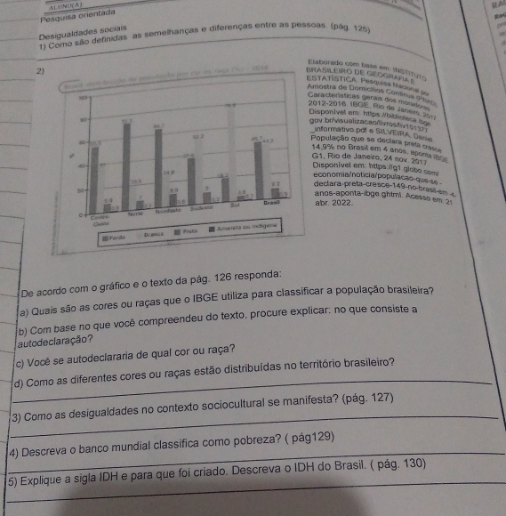 Pesquísa orientada ALU/NO( A )
RA
Ra
   
Desigualdades sociais
1) Como são definidas as semelhanças e diferenças entre as pessoas. (pág. 125)
Elaborado com base em INSTiTyto
2)
mnce (0 1o do cdo te aoste çã o por car te raço (  - 203 
BRASILEIRO DE GEOGRAPA 
ESTATÍSTICA, Pesquisa Nacional por
Arostra de Domíclios Comínia (Pluko)
Cararterísticas gérais dos mors
2012-2016, IBGE, Fio de Janem, 2917
Disponível em: https /biblisteca bo
gov.br/vis u aliza caoiivros/iv 1 0 
informativo pof e SILVEIRA De=
População que se declara preta cresca
14.9% no Brasil em 4 anos, aponta 80s
G1. Río de Janeiro, 24 nov. 2017
Disponivel em: https://g1.glabo com
economia/noticia/populacas-que-se -
declara-preta-cresce-149-no-brasl-em 
anos-aponta-ibge.ghtmi. Acesso em 21
abr. 2022
 Fanda 
De acordo com o gráfico e o texto da pág. 126 responda:
a) Quais são as cores ou raças que o IBGE utiliza para classificar a população brasileira?
au to declaração? b) Com base no que você compreendeu do texto, procure explicar. no que consiste a
c) Você se autodeclararia de qual cor ou raça?
_
d) Como as diferentes cores ou raças estão distribuídas no território brasileiro?
_
3) Como as desigualdades no contexto sociocultural se manifesta? (pág. 127)
_
4) Descreva o banco mundial classifica como pobreza? ( pág129)
_
5) Explique a sigla IDH e para que foi criado. Descreva o IDH do Brasil. ( pág. 130)