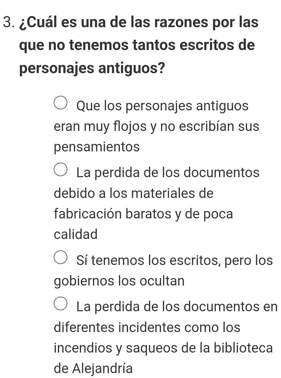 ¿Cuál es una de las razones por las
que no tenemos tantos escritos de
personajes antiguos?
Que los personajes antiguos
eran muy flojos y no escribían sus
pensamientos
La perdida de los documentos
debido a los materiales de
fabricación baratos y de poca
calidad
Sí tenemos los escritos, pero los
gobiernos los ocultan
La perdida de los documentos en
diferentes incidentes como los
incendios y saqueos de la biblioteca
de Alejandría