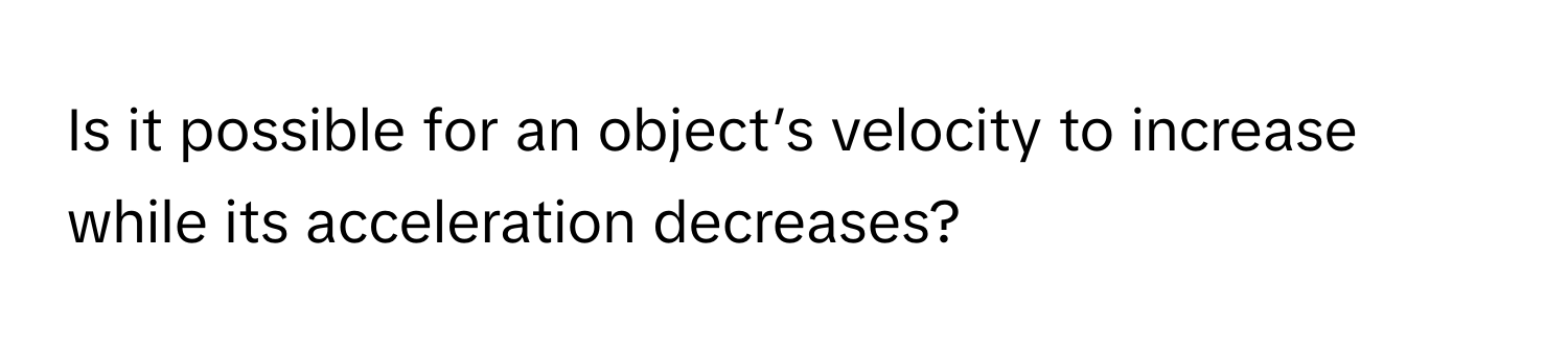 Is it possible for an object’s velocity to increase while its acceleration decreases?