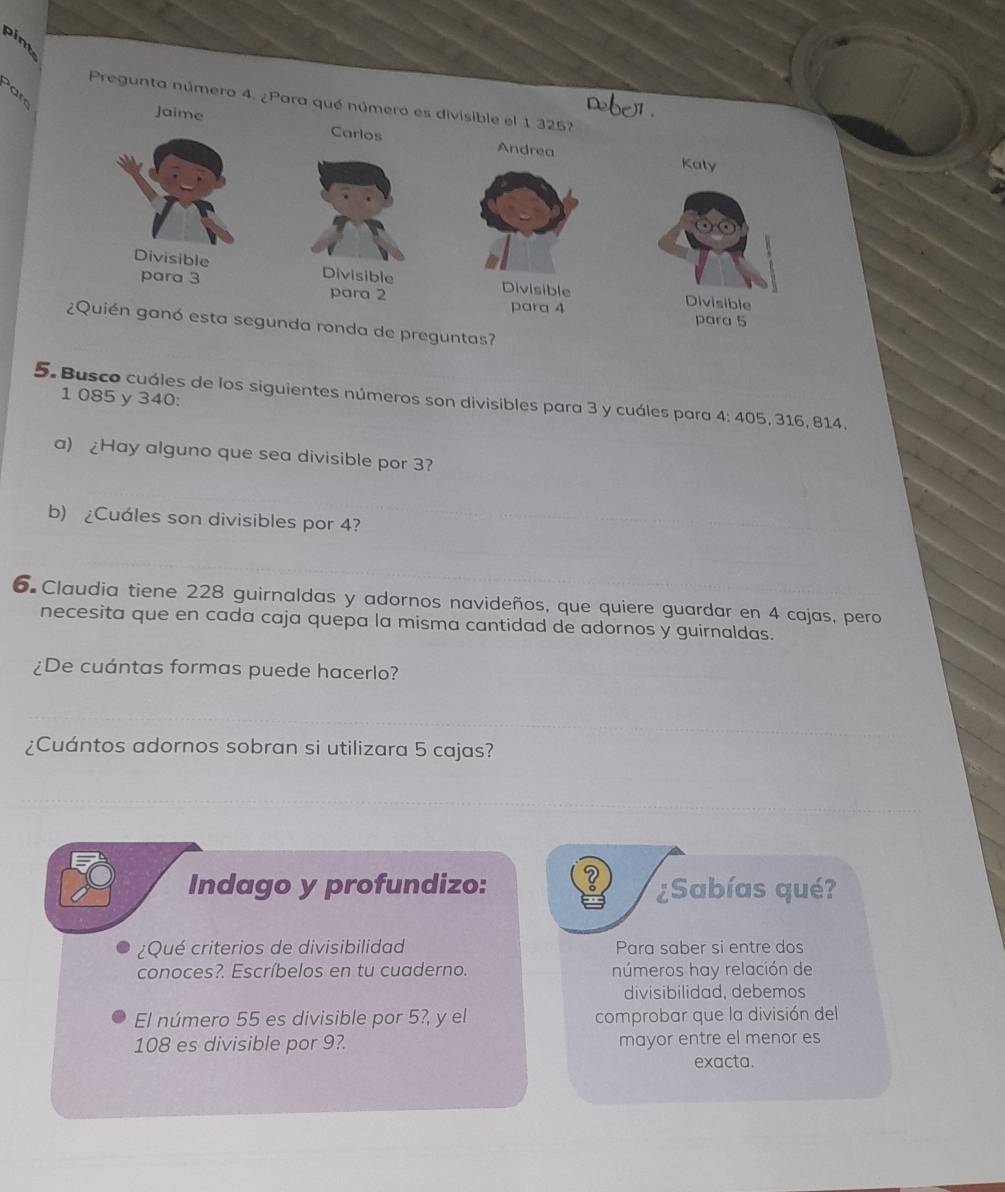 pint 
at 
Pregunta número 4. ¿Para qué número es divisible el 1 325? 
Jaime Carlos Andrea 
Katy 
Divisible Divisible Divisible Divisible 
para 3 para 2
para 4 para 5
¿Quién ganó esta segunda ronda de preguntas?
1 085 y 340 : 
5. Busco cuáles de los siguientes números son divisibles para 3 y cuáles para 4: 405, 316, 814. 
a) Hay alguno que sea divisible por 3? 
b) ¿Cuales son divisibles por 4? 
6 Claudia tiene 228 guirnaldas y adornos navideños, que quiere guardar en 4 cajas, pero 
necesita que en cada caja quepa la misma cantidad de adornos y guirnaldas. 
¿De cuántas formas puede hacerlo? 
¿Cuántos adornos sobran si utilizara 5 cajas? 
Indago y profundizo: ¿Sabías qué? 
¿Qué criterios de divisibilidad Para saber si entre dos 
conoces?. Escríbelos en tu cuaderno. números hay relación de 
divisibilidad, debemos 
El número 55 es divisible por 5?, y el comprobar que la división del
108 es divisible por 9?. mayor entre el menor es 
exacta.